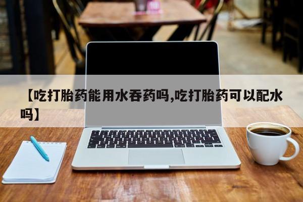 药流药购买微信【吃打胎药能用水吞药吗,吃打胎药可以配水吗】