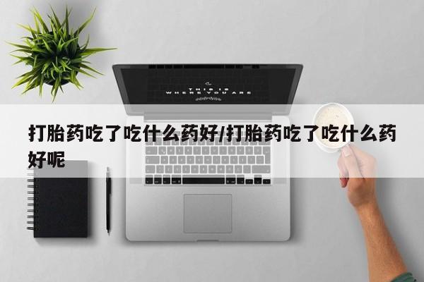 药流药购买微信打胎药吃了吃什么药好/打胎药吃了吃什么药好呢