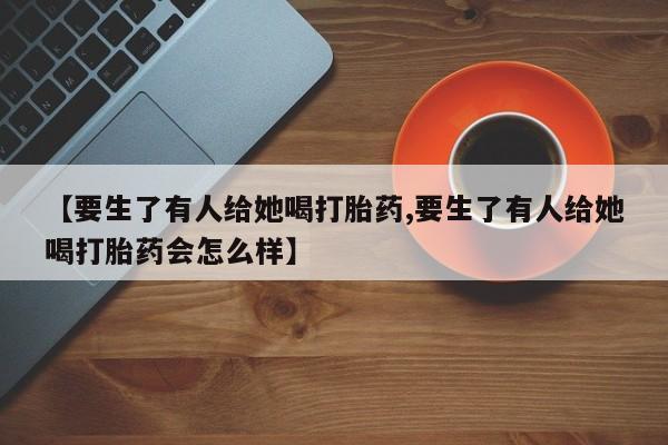 药流药购买微信【要生了有人给她喝打胎药,要生了有人给她喝打胎药会怎么样】