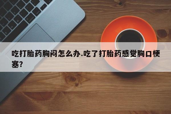 药流药购买微信吃打胎药胸闷怎么办.吃了打胎药感觉胸口梗塞？