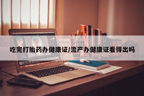 药流药购买微信吃完打胎药办健康证/流产办健康证看得出吗