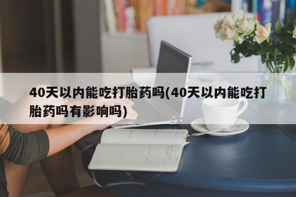 药流药购买微信40天以内能吃打胎药吗(40天以内能吃打胎药吗有影响吗)