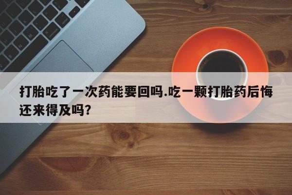 药流药购买微信打胎吃了一次药能要回吗.吃一颗打胎药后悔还来得及吗？