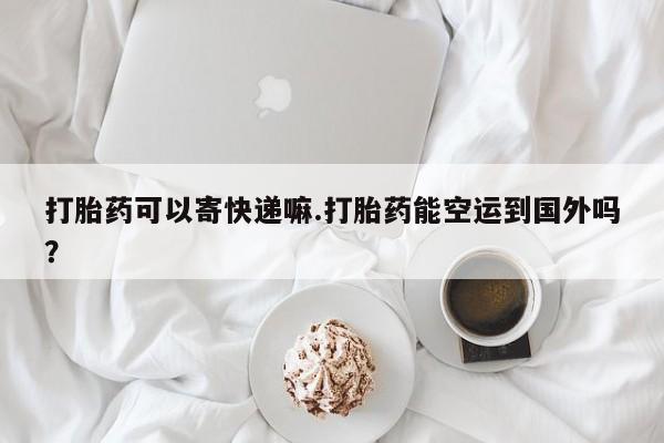 药流药购买微信打胎药可以寄快递嘛.打胎药能空运到国外吗？