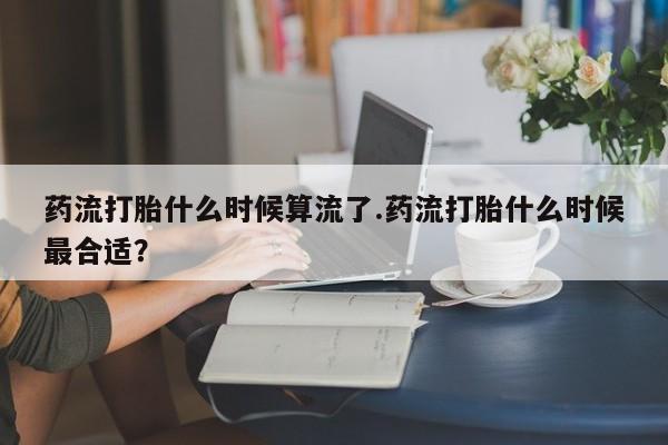 药流药购买微信药流打胎什么时候算流了.药流打胎什么时候最合适？