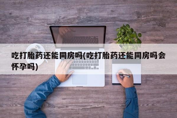 药流药购买微信吃打胎药还能同房吗(吃打胎药还能同房吗会怀孕吗)