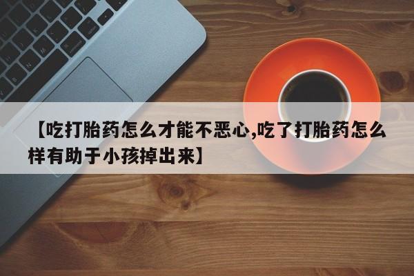 药流药购买微信【吃打胎药怎么才能不恶心,吃了打胎药怎么样有助于小孩掉出来】