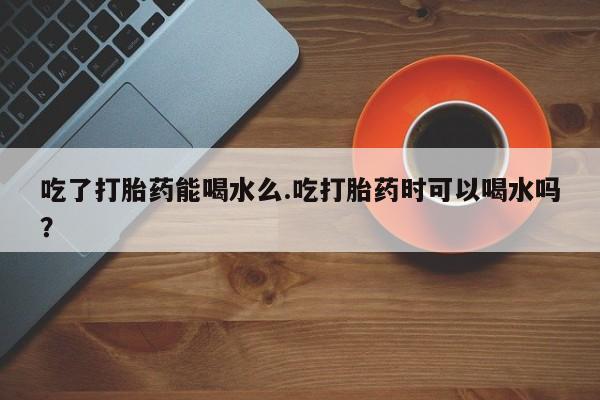 药流药购买微信吃了打胎药能喝水么.吃打胎药时可以喝水吗？