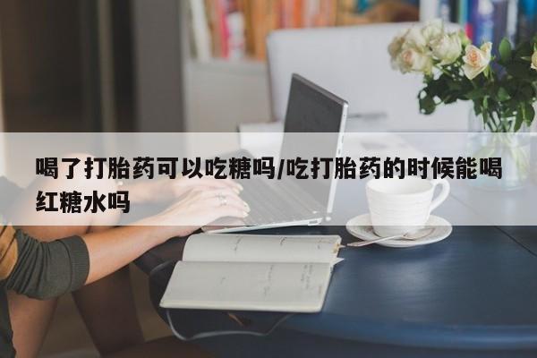 药流药购买微信喝了打胎药可以吃糖吗/吃打胎药的时候能喝红糖水吗