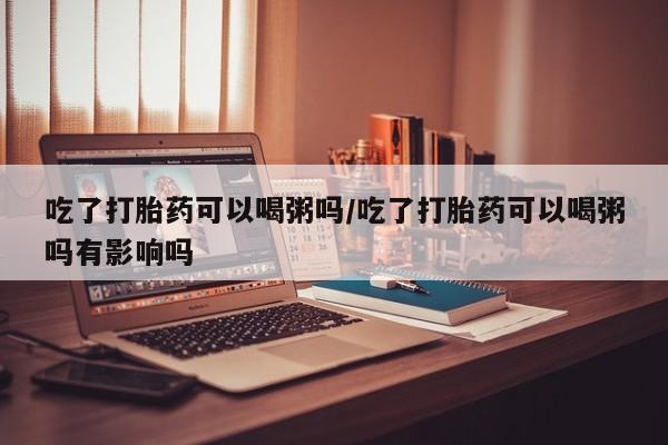 药流药购买微信吃了打胎药可以喝粥吗/吃了打胎药可以喝粥吗有影响吗