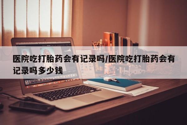 药流药购买微信医院吃打胎药会有记录吗/医院吃打胎药会有记录吗多少钱