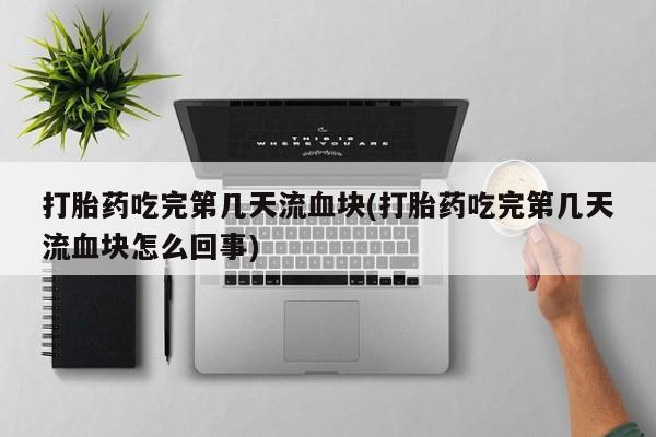 药流药购买微信打胎药吃完第几天流血块(打胎药吃完第几天流血块怎么回事)