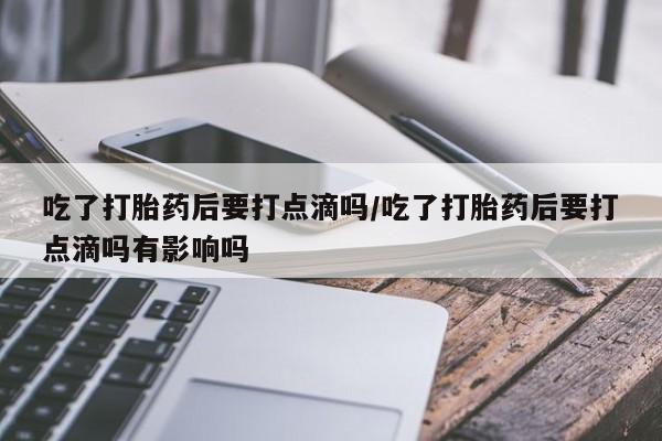 药流药购买微信吃了打胎药后要打点滴吗/吃了打胎药后要打点滴吗有影响吗