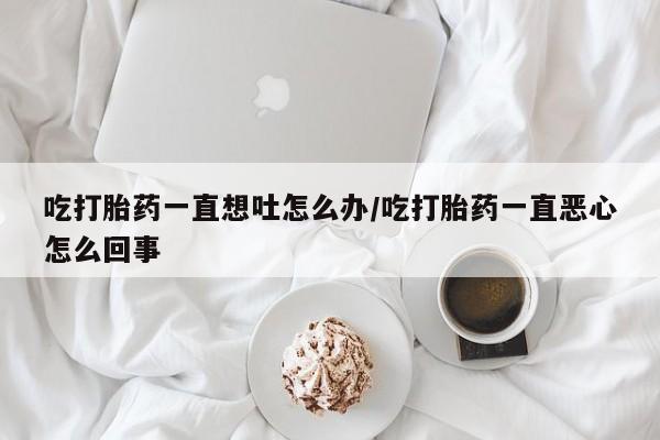 药流药购买微信吃打胎药一直想吐怎么办/吃打胎药一直恶心怎么回事