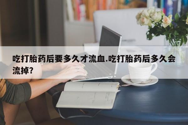 药流药购买微信吃打胎药后要多久才流血.吃打胎药后多久会流掉？
