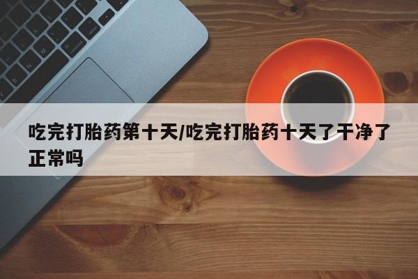 药流药购买微信吃完打胎药第十天/吃完打胎药十天了干净了正常吗