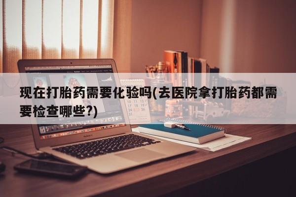 药流药购买微信现在打胎药需要化验吗(去医院拿打胎药都需要检查哪些?)