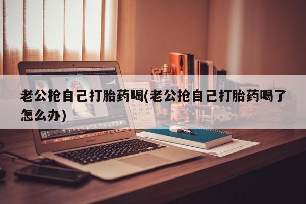 药流药购买微信老公抢自己打胎药喝(老公抢自己打胎药喝了怎么办)