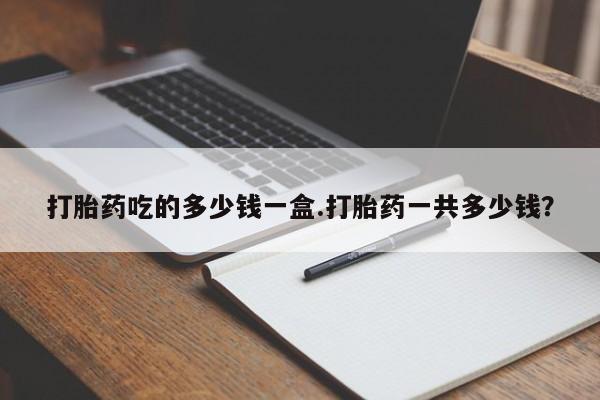 药流药购买微信打胎药吃的多少钱一盒.打胎药一共多少钱？