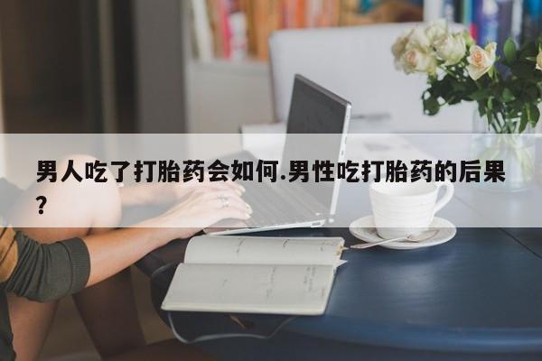 药流药购买微信男人吃了打胎药会如何.男性吃打胎药的后果？