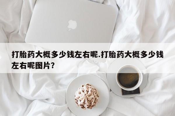 药流药购买微信打胎药大概多少钱左右呢.打胎药大概多少钱左右呢图片？