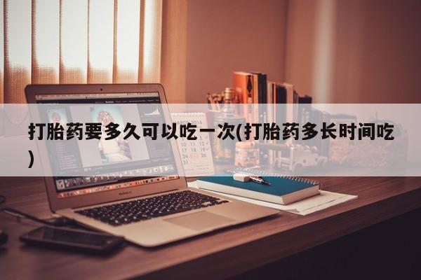 药流药购买微信打胎药要多久可以吃一次(打胎药多长时间吃)