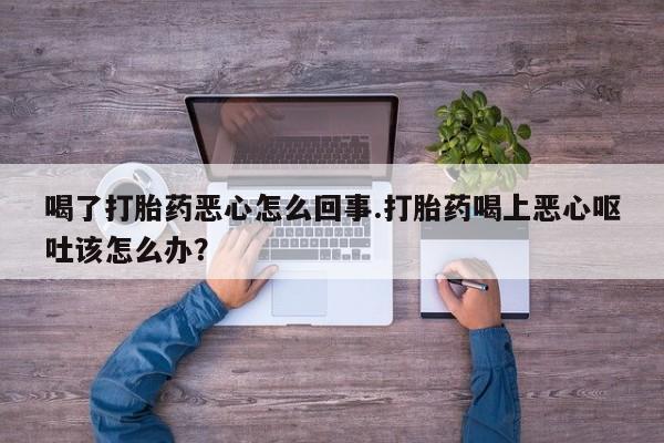 药流药购买微信喝了打胎药恶心怎么回事.打胎药喝上恶心呕吐该怎么办？