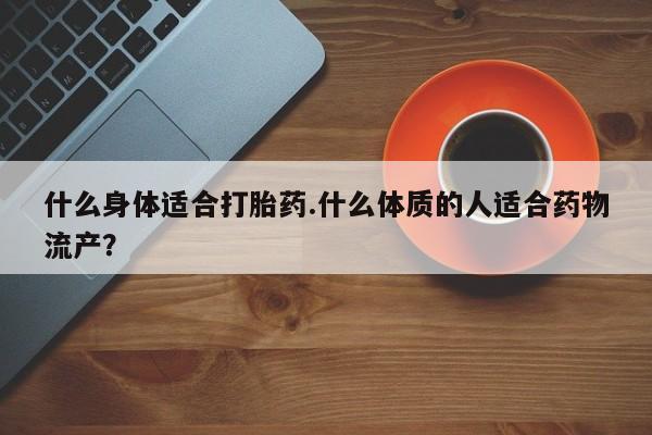 药流药购买微信什么身体适合打胎药.什么体质的人适合药物流产？