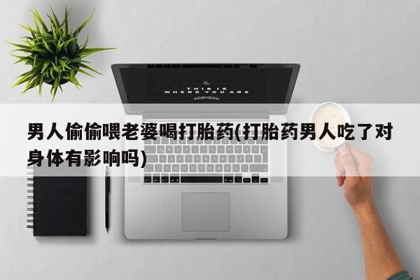 药流药购买微信男人偷偷喂老婆喝打胎药(打胎药男人吃了对身体有影响吗)