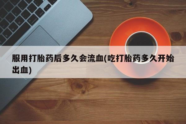 药流药购买微信服用打胎药后多久会流血(吃打胎药多久开始出血)