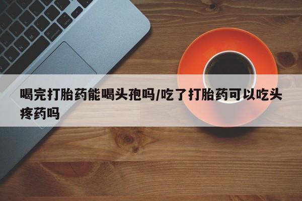 药流药购买微信喝完打胎药能喝头孢吗/吃了打胎药可以吃头疼药吗