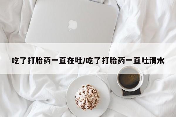 药流药购买微信吃了打胎药一直在吐/吃了打胎药一直吐清水