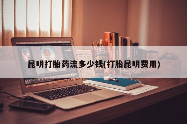 药流药购买微信昆明打胎药流多少钱(打胎昆明费用)