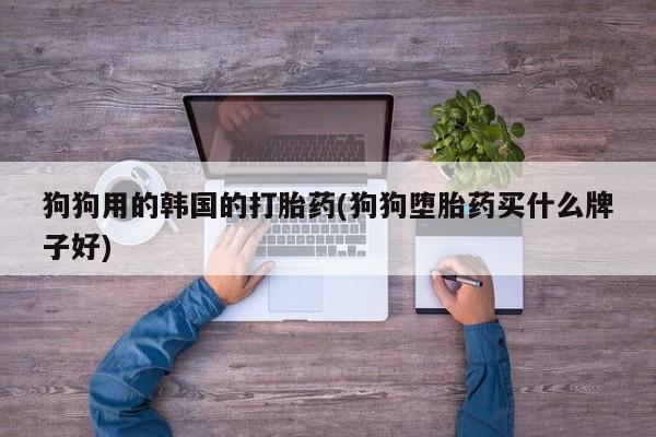 药流药购买微信狗狗用的韩国的打胎药(狗狗堕胎药买什么牌子好)