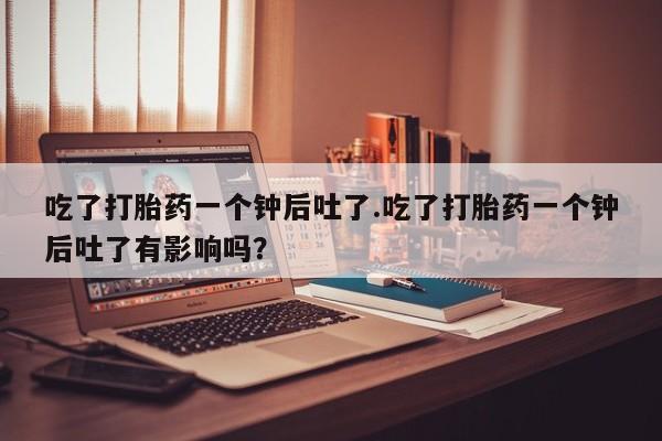 药流药购买微信吃了打胎药一个钟后吐了.吃了打胎药一个钟后吐了有影响吗？