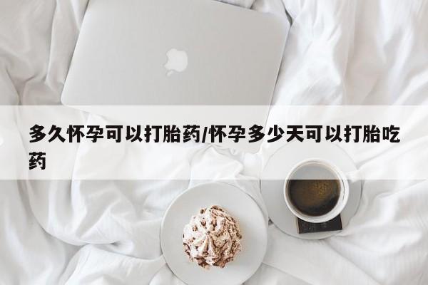 药流药购买微信多久怀孕可以打胎药/怀孕多少天可以打胎吃药