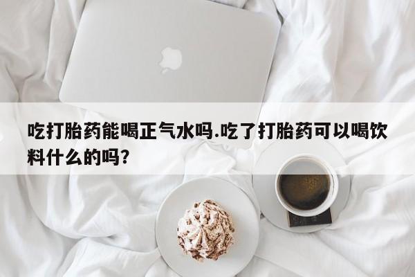 药流药购买微信吃打胎药能喝正气水吗.吃了打胎药可以喝饮料什么的吗？
