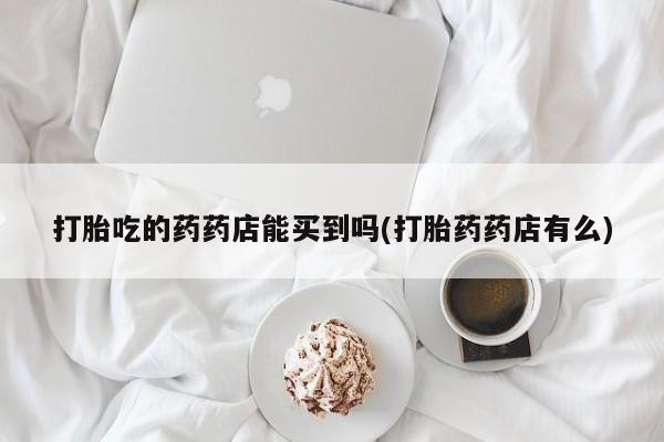 药流药购买微信打胎吃的药药店能买到吗(打胎药药店有么)