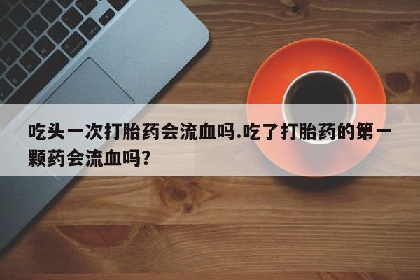 药流药购买微信吃头一次打胎药会流血吗.吃了打胎药的第一颗药会流血吗？