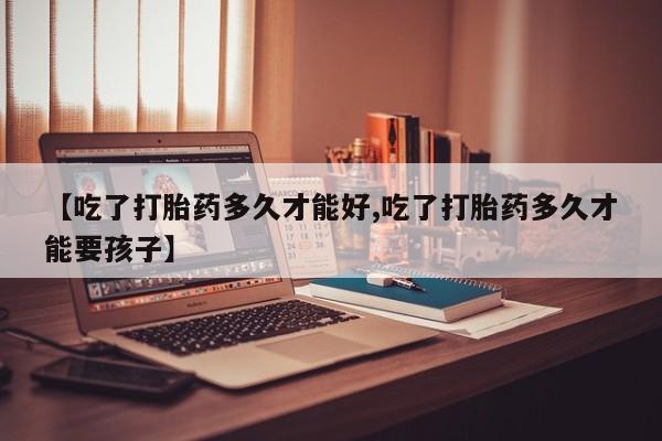 药流药购买微信【吃了打胎药多久才能好,吃了打胎药多久才能要孩子】