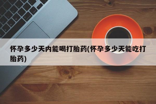 药流药购买微信怀孕多少天内能喝打胎药(怀孕多少天能吃打胎药)