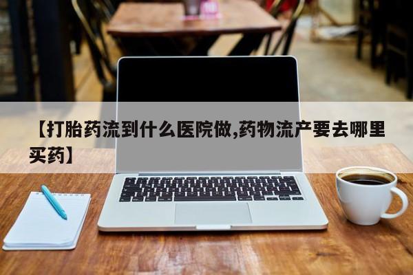 药流药购买微信【打胎药流到什么医院做,药物流产要去哪里买药】