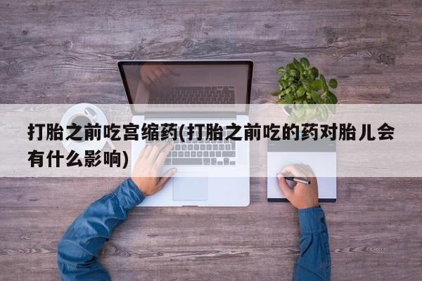 药流药购买微信打胎之前吃宫缩药(打胎之前吃的药对胎儿会有什么影响)