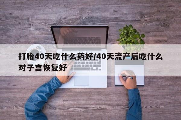 药流药购买微信打胎40天吃什么药好/40天流产后吃什么对子宫恢复好
