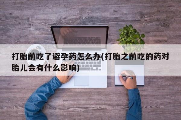 药流药购买微信打胎前吃了避孕药怎么办(打胎之前吃的药对胎儿会有什么影响)