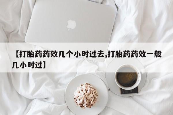 药流药购买微信【打胎药药效几个小时过去,打胎药药效一般几小时过】