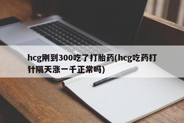 药流药购买微信hcg刚到300吃了打胎药(hcg吃药打针隔天涨一千正常吗)
