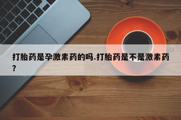 药流药购买微信打胎药是孕激素药的吗.打胎药是不是激素药？
