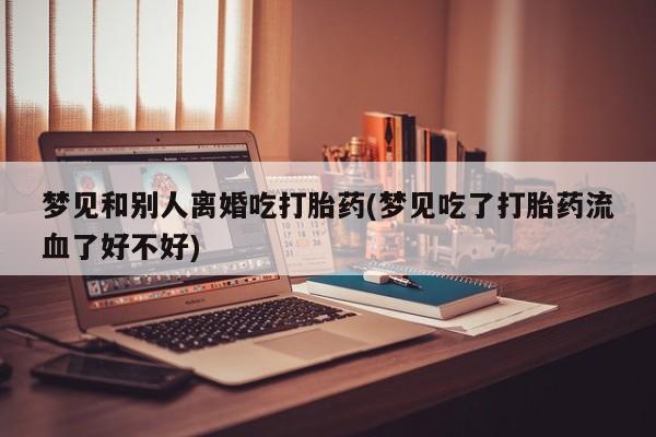 药流药购买微信梦见和别人离婚吃打胎药(梦见吃了打胎药流血了好不好)
