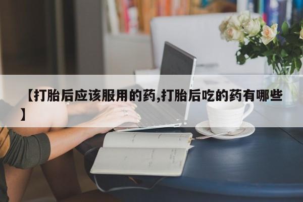 药流药购买微信【打胎后应该服用的药,打胎后吃的药有哪些】